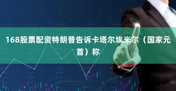 168股票配资特朗普告诉卡塔尔埃米尔（国家元首）称