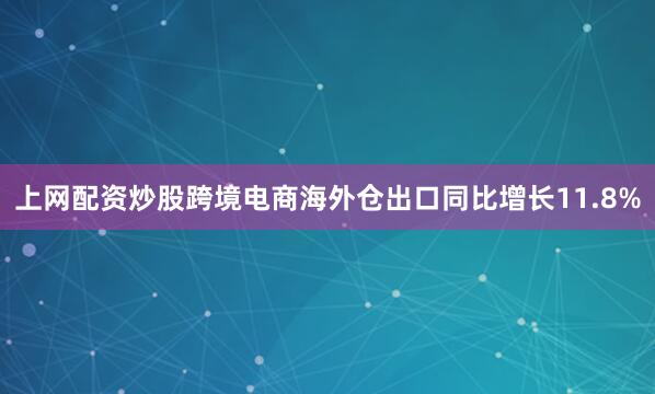 上网配资炒股跨境电商海外仓出口同比增长11.8%