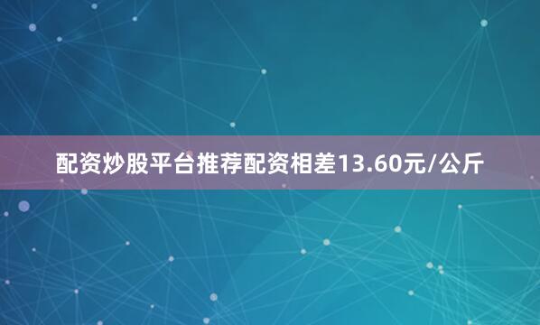 配资炒股平台推荐配资相差13.60元/公斤