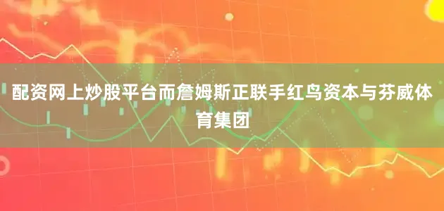 配资网上炒股平台而詹姆斯正联手红鸟资本与芬威体育集团