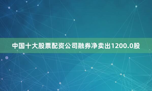 中国十大股票配资公司融券净卖出1200.0股