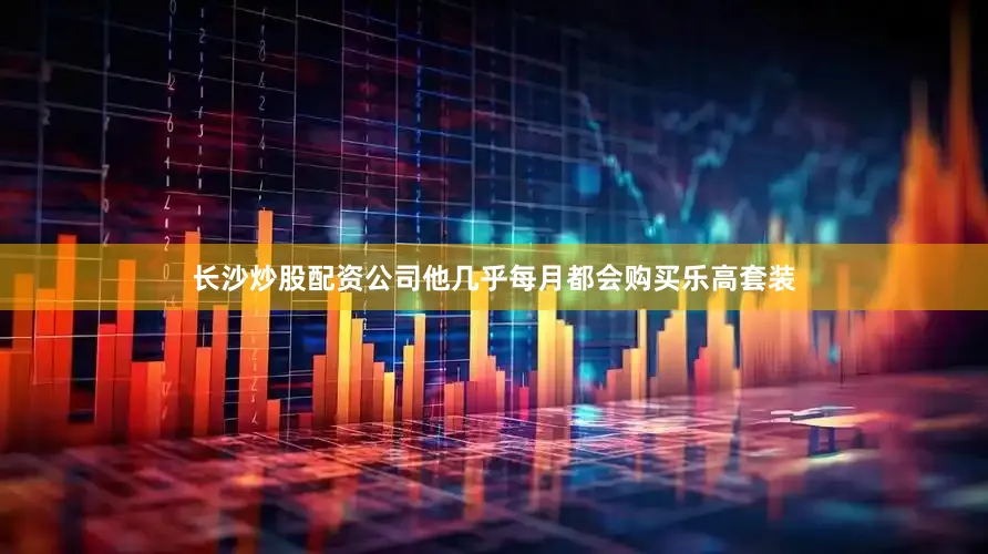 长沙炒股配资公司他几乎每月都会购买乐高套装