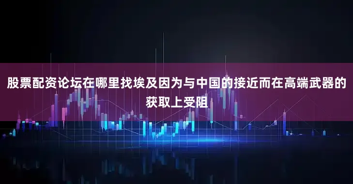 股票配资论坛在哪里找埃及因为与中国的接近而在高端武器的获取上受阻