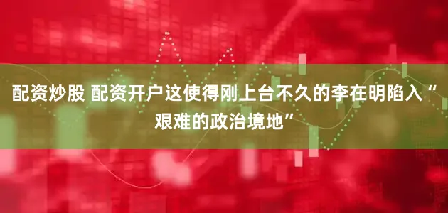 配资炒股 配资开户这使得刚上台不久的李在明陷入“艰难的政治境地”