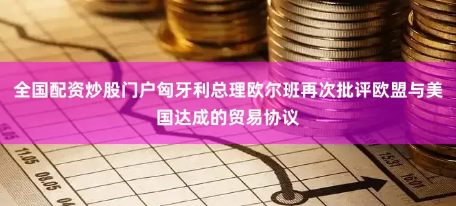 全国配资炒股门户匈牙利总理欧尔班再次批评欧盟与美国达成的贸易协议