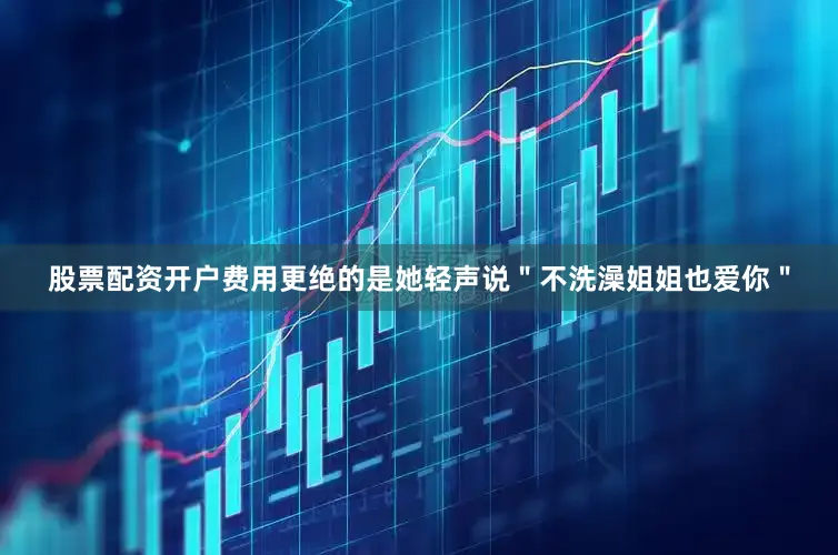 股票配资开户费用更绝的是她轻声说＂不洗澡姐姐也爱你＂