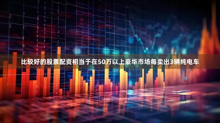 比较好的股票配资相当于在50万以上豪华市场每卖出3辆纯电车